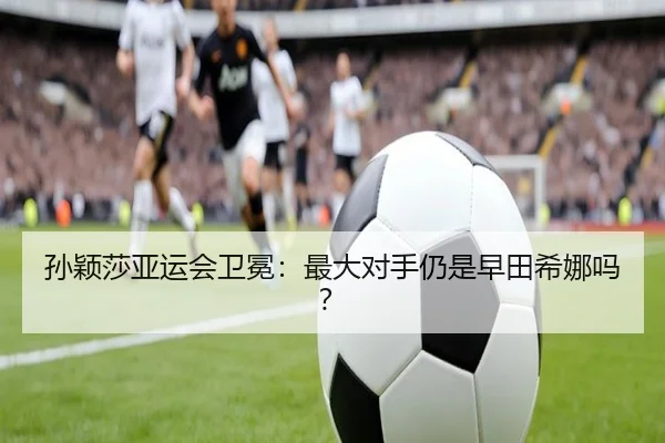 孙颖莎亚运会卫冕：最大对手仍是早田希娜吗？